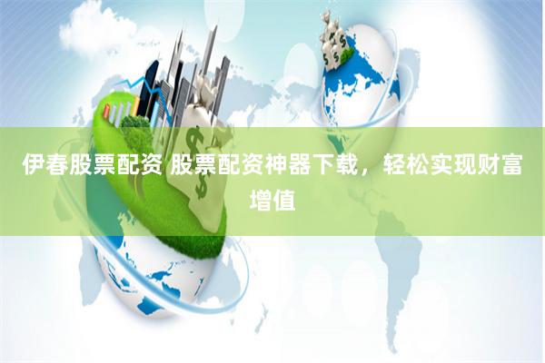 伊春股票配资 股票配资神器下载，轻松实现财富增值