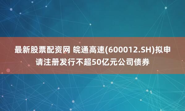 最新股票配资网 皖通高速(600012.SH)拟申请注册发行不超50亿元公司债券