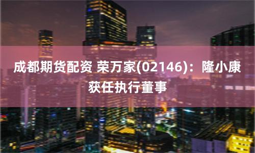 成都期货配资 荣万家(02146)：隆小康获任执行董事