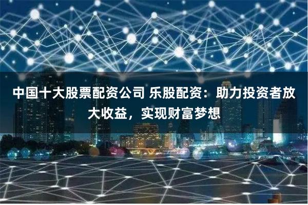 中国十大股票配资公司 乐股配资：助力投资者放大收益，实现财富梦想