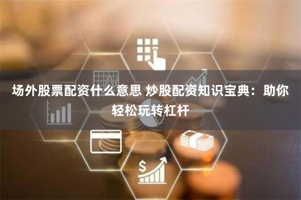 场外股票配资什么意思 炒股配资知识宝典：助你轻松玩转杠杆