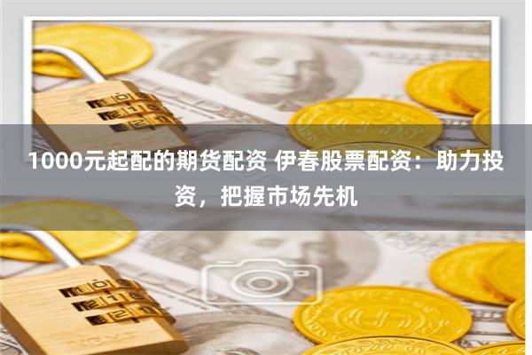1000元起配的期货配资 伊春股票配资：助力投资，把握市场先机
